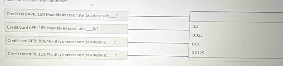 on wo tne answer 
Credit card APR: 15% Monthly interest rate (as a decimal):_
Credit Card APR: 18% Monthly interest rate: _ % ? 1.5
0.025
Credit card APR: 30% Monthly interest rate (as a decimal):_ ? 0.01
Credit card APR: 12% Monthly interest rate (as a decimal):_ _? 0.0125