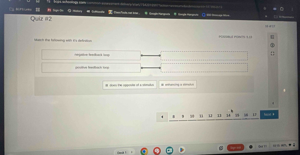 BCPS Links Pt Sign On History “ GoNcodle ClassTools net Inter Google Hangouts Google Hangouts SSO Dressage Move..
Quiz #2
16 of 17
POSSIBLE POINTS: 5.13
Match the following with it's definition
negative feedback loop
positive feedback loop
:: does the opposite of a stimulus : enhancing a stimulus
8 9 10 11 12 13 14 15 16 17 Next
Sign cat
Desk 1 Oct 11 10 15 INTL