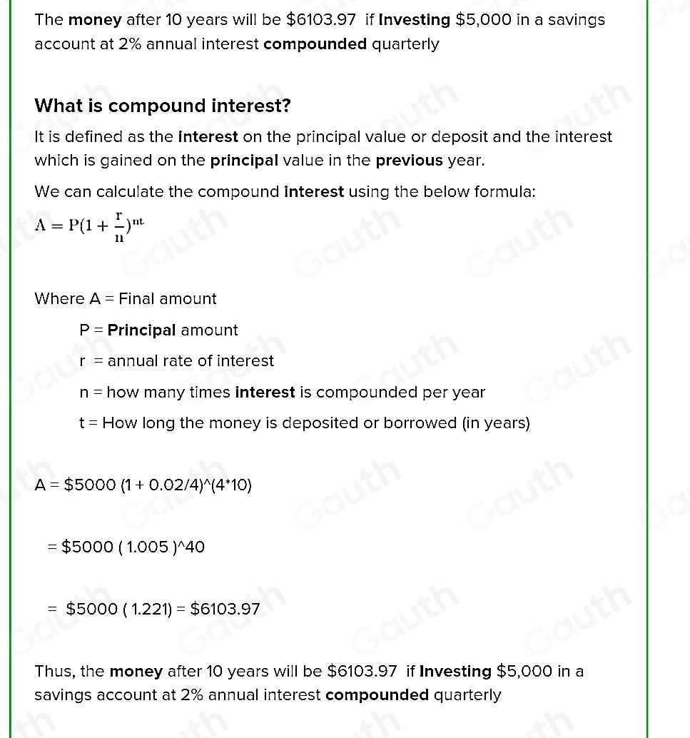 The money after 10 years will be $6103.97 if Investing $5,000 in a savings 
account at 2% annual interest compounded quarterly 
What is compound interest? 
It is defined as the interest on the principal value or deposit and the interest 
which is gained on the principal value in the previous year. 
We can calculate the compound interest using the below formula:
A=P(1+ r/n )^nt
Where A= Final amount
P= Principal amount
r= annual rate of interest
n= how many times interest is compounded per year
t= How long the money is deposited or borrowed (in years)
A=$5000(1+0.02/4)^wedge (4^*10)
=$5000(1.005)^wedge 40
=$5000(1.221)=$6103.97
Thus, the money after 10 years will be $6103.97 if Investing $5,000 in a 
savings account at 2% annual interest compounded quarterly