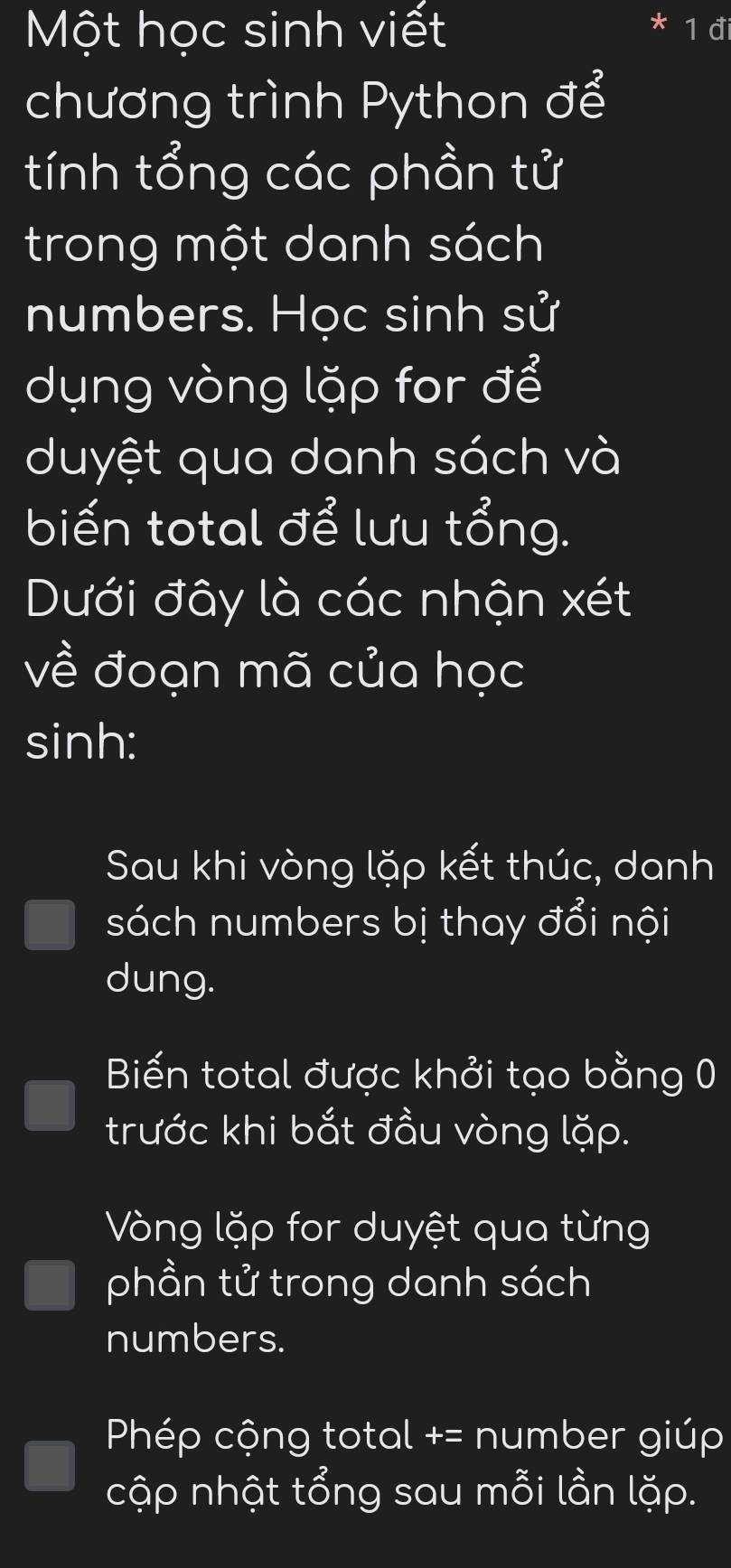 Một học sinh viết 1 đi
chương trình Python để
tính tổng các phần tử
trong một danh sách
numbers. Học sinh sử
dụng vòng lặp for để
duyệt qua danh sách và
biến total để lưu tổng.
Dưới đây là các nhận xét
về đoạn mã của học
sinh:
Sau khi vòng lặp kết thúc, danh
sách numbers bị thay đổi nội
dung.
Biến total được khởi tạo bằng 0
trước khi bắt đầu vòng lặp.
Vòng lặp for duyệt qua từng
phần tử trong danh sách
numbers.
Phép cộng total += number giúp
cập nhật tổng sau mỗi lần lặp.