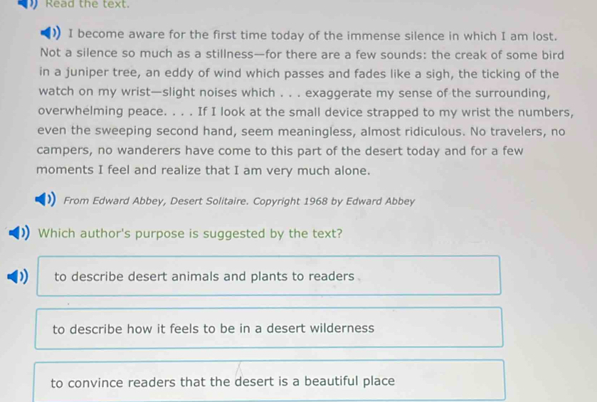 Read the text.
I become aware for the first time today of the immense silence in which I am lost.
Not a silence so much as a stillness—for there are a few sounds: the creak of some bird
in a juniper tree, an eddy of wind which passes and fades like a sigh, the ticking of the
watch on my wrist—slight noises which . . . exaggerate my sense of the surrounding,
overwhelming peace. . . . If I look at the small device strapped to my wrist the numbers,
even the sweeping second hand, seem meaningless, almost ridiculous. No travelers, no
campers, no wanderers have come to this part of the desert today and for a few
moments I feel and realize that I am very much alone.
From Edward Abbey, Desert Solitaire. Copyright 1968 by Edward Abbey
Which author's purpose is suggested by the text?
to describe desert animals and plants to readers .
to describe how it feels to be in a desert wilderness
to convince readers that the desert is a beautiful place