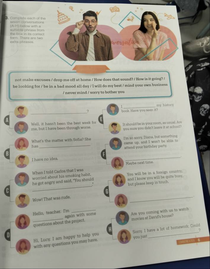 Complete each of t 
seven conversation
(A∪ H) below with a 
suitable phrase fro 
the box in its corre 
form. There are two 
extra phrases. 
not make excuses / drop me off at home / How does that sound? / How is it going? / 
be looking for / be in a bad mood all day / I will do my best / mind your own business 
/ never mind / sorry to bother you 
I _my history 
_? to book. Have you seen it? 
a 
Well, it hasn't been the best week for E 
me, but I have been through worse. It should be in your room, as usual. Are 
you sure you didn't leave it at school? 
What's the matter with Sofia? She I'm so sorry, Diana, but something 
has_ came up, and I won't be able to 
B attend your birthday party. 
I have no idea. 
_. 
Maybe next time. 
When I told Carlos that I was 
worried about his smoking habit, You will be in a foreign country, 
_ 
he got angry and said, "You should and I know you will be quite busy, 
but please keep in touch. 
C 
G 
Wow! That was rude. 
_. 
Hello, teacher. I'm 
a _questions about the project. Are you coming with us to watch 
again with some 
movies at David's house? 
H 
? 
Hi, Lucy. I am happy to help you _Sorry. I have a lot of homework; Could 
D 
6 
with any questions you may have. you just