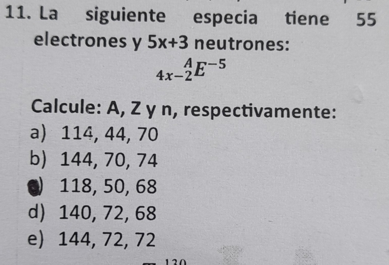 La siguiente especia tiene 55
electrones y 5x+3 neutrones:
_(4x-2)^AE^(-5)
Calcule: A, Z y n, respectivamente:
a) 114, 44, 70
b) 144, 70, 74
Q 118, 50, 68
d) 140, 72, 68
e) 144, 72, 72
12Ω