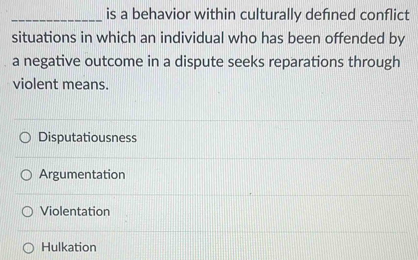 is a behavior within culturally defined conflict
situations in which an individual who has been offended by
a negative outcome in a dispute seeks reparations through
violent means.
Disputatiousness
Argumentation
Violentation
Hulkation