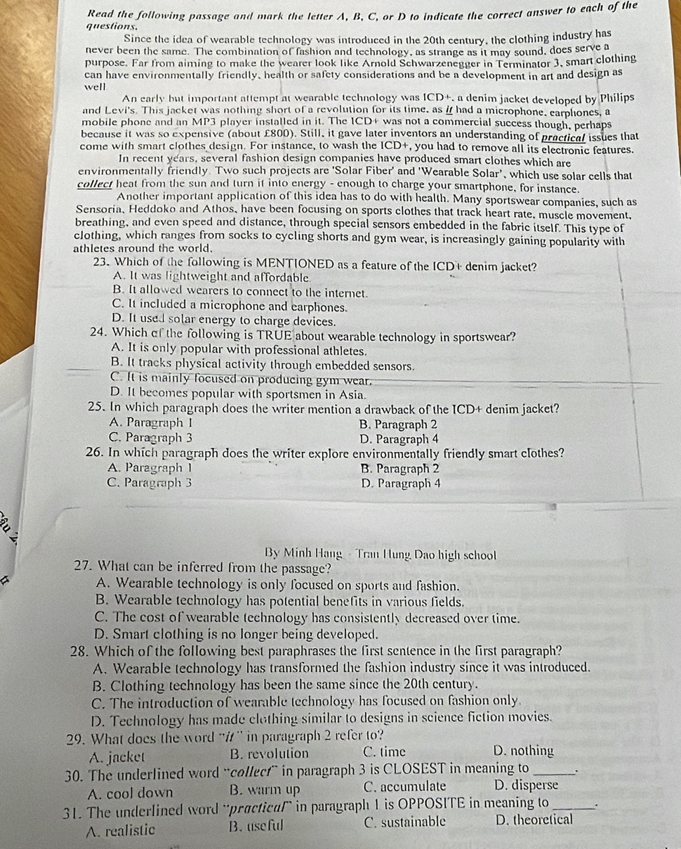 Read the following passage and mark the letter A, B, C, or D to indicate the correct answer to each of the
questions.
Since the idea of wearable technology was introduced in the 20th century, the clothing industry has
never been the same. The combination of fashion and technology, as strange as it may sound, does serve a
purpose. Far from aiming to make the wearer look like Arnold Schwarzenegger in Terminator 3, smart clothing
can have environmentally friendly, health or safety considerations and be a development in art and design as
well
An early but important attempt at wearable technology was ICD+, a denim jacket developed by Philips
and Levi's. This jacket was nothing short of a revolution for its time, as i had a microphone, earphones, a
mobile phone and an MP3 player installed in it. The ICD+ was not a commercial success though, perhaps
because it was so expensive (about £800). Still, it gave later inventors an understanding of practical issues that
come with smart clothes design. For instance, to wash the ICD+, you had to remove all its electronic features.
In recent years, several fashion design companies have produced smart clothes which are
environmentally friendly. Two such projects are ‘Solar Fiber' and 'Wearable Solar’, which use solar cells that
collect heat from the sun and turn it into energy - enough to charge your smartphone, for instance.
Another important application of this idea has to do with health. Many sportswear companies, such as
Sensoria、 Heddoko and Athos, have been focusing on sports clothes that track heart rate, muscle movement,
breathing, and even speed and distance, through special sensors embedded in the fabric itself. This type of
clothing, which ranges from socks to cycling shorts and gym wear, is increasingly gaining popularity with
athletes around the world.
23. Which of the following is MENTIONED as a feature of the ICD+ denim jacket?
A. It was lightweight and affordable
B. It allowed wearers to connect to the internet.
C. It included a microphone and earphones.
D. It used solar energy to charge devices.
24. Which of the following is TRÜE about wearable technology in sportswear?
A. It is only popular with professional athletes.
B. It tracks physical activity through embedded sensors.
C. It is mainly focused on producing gym wear.
D. It becomes popular with sportsmen in Asia.
25. In which paragraph does the writer mention a drawback of the ICD+ denim jacket?
A. Paragraph I B. Paragraph 2
C. Paragraph 3 D. Paragraph 4
26. In which paragraph does the writer explore environmentally friendly smart clothes?
A. Paragraph I B. Paragraph 2
C. Paragraph 3 D. Paragraph 4
By Minh Hang - Tran Hung Dao high school
27. What can be inferred from the passage?
A. Wearable technology is only focused on sports and fashion.
B. Wearable technology has potential benefits in various fields.
C. The cost of wearable technology has consistently decreased over time.
D. Smart clothing is no longer being developed.
28. Which of the following best paraphrases the first sentence in the first paragraph?
A. Wearable technology has transformed the fashion industry since it was introduced.
B. Clothing technology has been the same since the 20th century.
C. The introduction of wearable technology has focused on fashion only.
D. Technology has made clothing similar to designs in science fiction movies.
29. What does the word " in paragraph 2 refer to?
A. jacket B. revolution C. time D. nothing
30. The underlined word “collect” in paragraph 3 is CLOSEST in meaning to _.
A. cool down B. warm up C. accumulate D. disperse
31. The underlined word “practical” in paragraph 1 is OPPOSITE in meaning to_ .
A. realistic B.useful C. sustainable D. theoretical