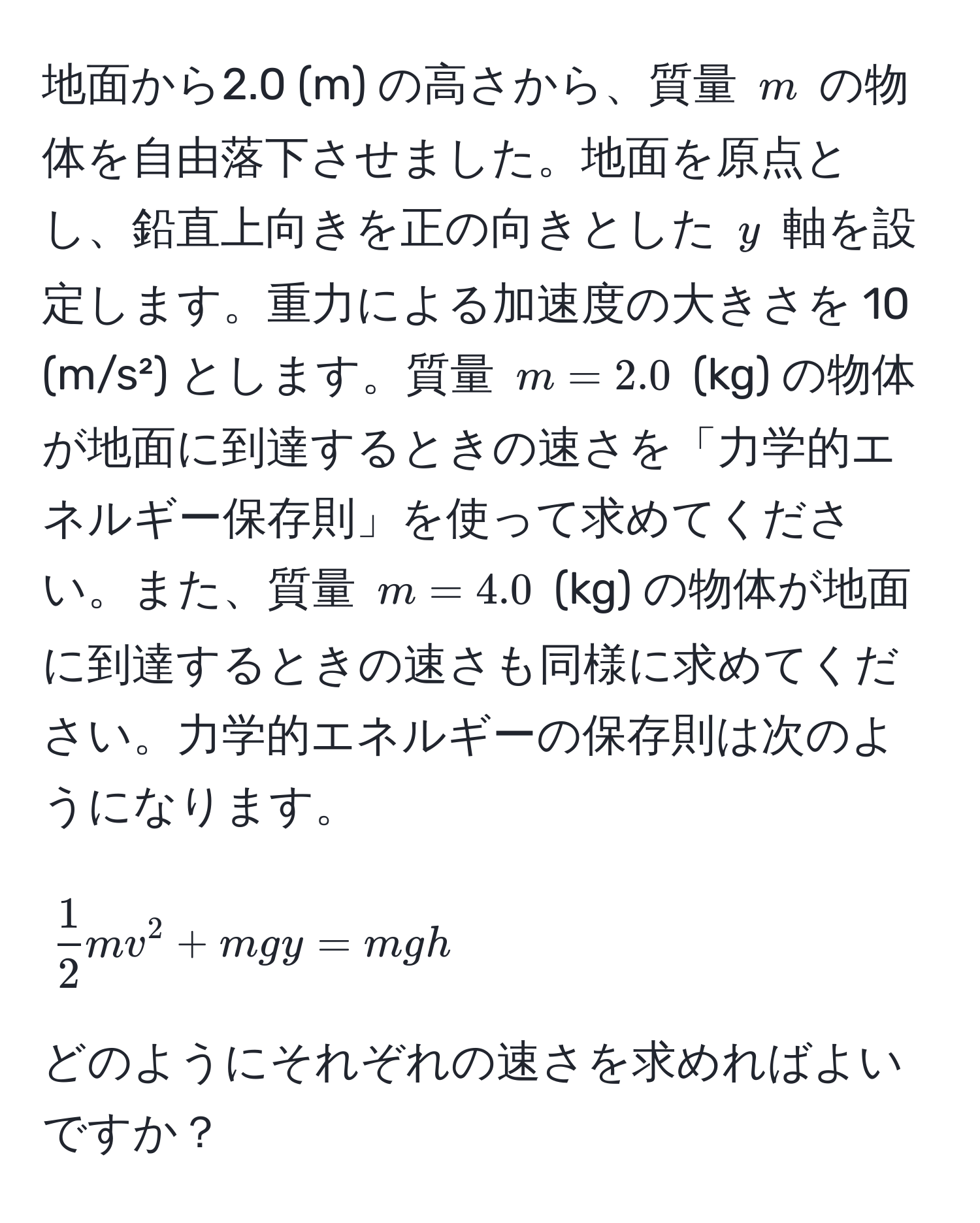 地面から2.0 (m) の高さから、質量 $m$ の物体を自由落下させました。地面を原点とし、鉛直上向きを正の向きとした $y$ 軸を設定します。重力による加速度の大きさを 10 (m/s²) とします。質量 $m=2.0$ (kg) の物体が地面に到達するときの速さを「力学的エネルギー保存則」を使って求めてください。また、質量 $m=4.0$ (kg) の物体が地面に到達するときの速さも同様に求めてください。力学的エネルギーの保存則は次のようになります。
$$
 1/2 mv^2 + mgy = mg h
$$
どのようにそれぞれの速さを求めればよいですか？