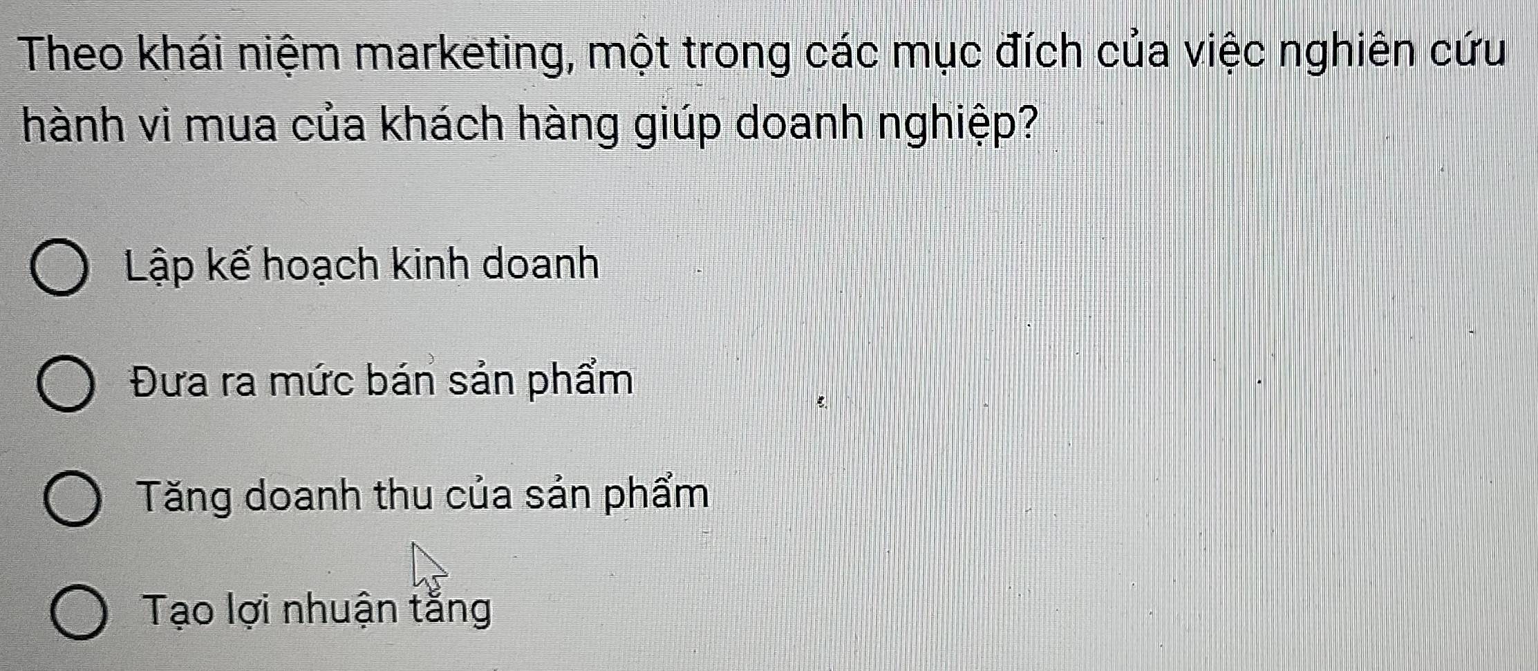 Theo khái niệm marketing, một trong các mục đích của việc nghiên cứu
hành vi mua của khách hàng giúp doanh nghiệp?
Lập kế hoạch kinh doanh
Đưa ra mức bán sản phẩm
Tăng doanh thu của sản phẩm
Tạo lợi nhuận tắng