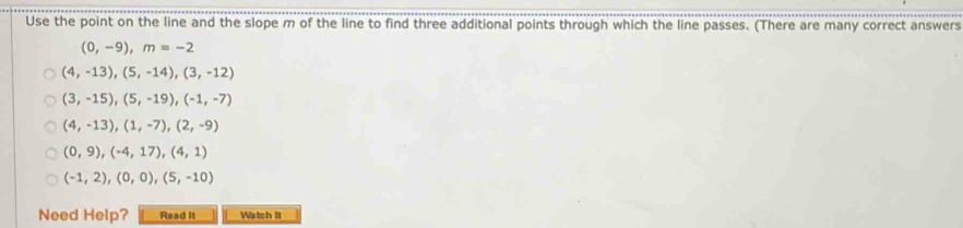 Use the point on the line and the slope m of the line to find three additional points through which the line passes. (There are many correct answers
(0,-9), m=-2
(4,-13),(5,-14), (3,-12)
(3,-15), (5,-19), (-1,-7)
(4,-13), (1,-7), (2,-9)
(0,9),(-4,17), (4,1)
(-1,2), (0,0), (5,-10)
Need Help? Read It Watch It