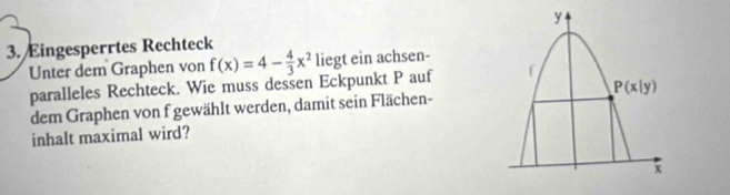 Eingesperrtes Rechteck
Unter dem Graphen von f(x)=4- 4/3 x^2 liegt ein achsen-
paralleles Rechteck. Wie muss dessen Eckpunkt P auf 
dem Graphen von f gewählt werden, damit sein Flächen-
inhalt maximal wird?