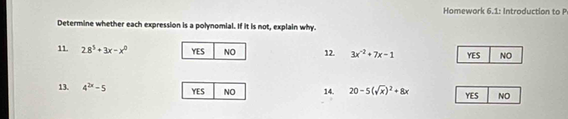 Homework 6.1: Introduction to P
Determine whether each expression is a polynomial. If it is not, explain why.
11. 2.8^5+3x-x^0 YES NO 12. 3x^(-2)+7x-1 YES NO
13. 4^(2x)-5 YES NO 14. 20-5(sqrt(x))^2+8x
YES NO