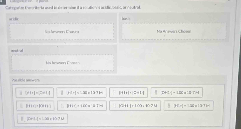 CatégoriZation 6 points
Categorize the criteria used to determine if a solution is acidic, basic, or neutral.
acidic basic
No Answers Chosen No Answers Chosen
neutral
No Answers Chosen
Possible answers
[H1+]=[OH1-]  [H1+]<1.00* 10· 7M [H1+] [OH1-]=1.00* 10-7M
[H1+]>[OH1-] : [H1+]>1.00* 10· 7M [OH1-]>1.00* 10-7M [H1+]=1.00* 10· 7M
Ⅱ [OH1-]<1.00* 10· 7M