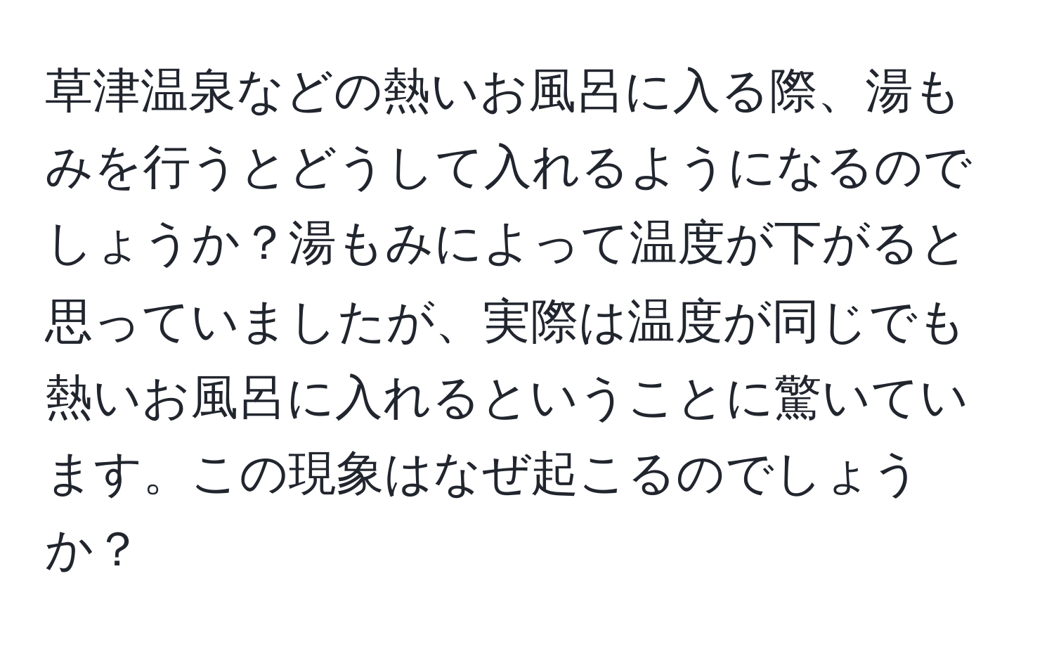 草津温泉などの熱いお風呂に入る際、湯もみを行うとどうして入れるようになるのでしょうか？湯もみによって温度が下がると思っていましたが、実際は温度が同じでも熱いお風呂に入れるということに驚いています。この現象はなぜ起こるのでしょうか？