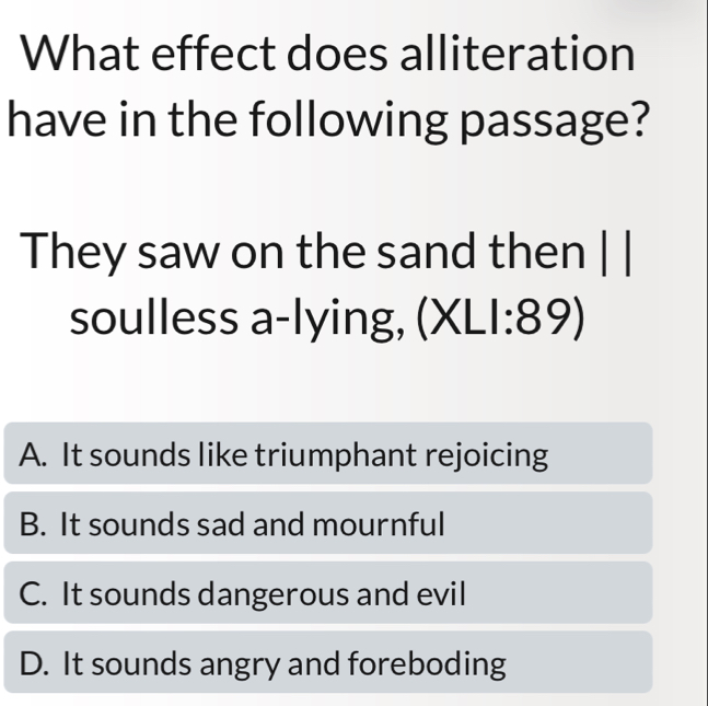 What effect does alliteration
have in the following passage?
They saw on the sand then | |
soulless a-lying, (XL1:89)
A. It sounds like triumphant rejoicing
B. It sounds sad and mournful
C. It sounds dangerous and evil
D. It sounds angry and foreboding