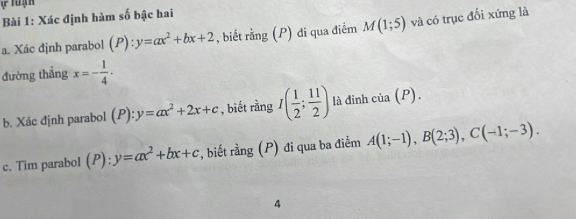 Xác định hàm số bậc hai 
a. Xác định parabol (P):y=ax^2+bx+2 , biết rằng (P) đi qua điểm M(1;5) và có trục đối xứng là 
đường thẳng x=- 1/4 . 
b. Xác định parabol (P): y=ax^2+2x+c , biết rằng I( 1/2 ; 11/2 ) là đỉnh cia(P). 
c. Tim parabol (P): y=ax^2+bx+c , biết rằng (P) đi qua ba điểm A(1;-1), B(2;3), C(-1;-3). 
A