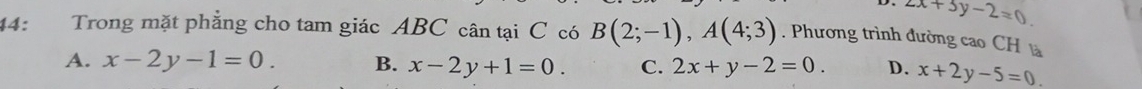 2x+3y-2=0
44: Trong mặt phẳng cho tam giác ABC cân tại C có B(2;-1), A(4;3). Phương trình đường cao CH à
A. x-2y-1=0. B. x-2y+1=0. C. 2x+y-2=0. D. x+2y-5=0