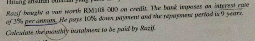 Hitung ansuran bulanan yang 
Razif bought a van worth RM108 000 on credit. The bank imposes an interest rate 
of 3% per annum. He pays 10% down payment and the repayment period is 9 years. 
Calculate the monthly instalment to be paid by Razif.