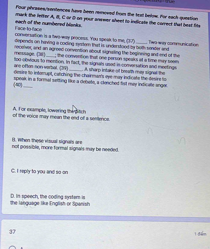 qu e s ted=tru 
Four phrases/sentences have been removed from the text below. For each question
mark the letter A, B, C or D on your answer sheet to indicate the correct that best fits
each of the numbered blanks.
Face to face
conversation is a two-way process. You speak to me, (37) Two-way communication
depends on having a coding system that is understood by both sender and
receiver, and an agreed convention about signaling the beginning and end of the
message. (38)_ ; the convention that one person speaks at a time may seem 
too obvious to mention. In fact, the signals used in conversation and meetings
are often non-verbal. (39)_ . A sharp intake of breath may signal the
desire to interrupt, catching the chairman's eye may indicate the desire to
speak in a formal setting like a debate, a clenched fist may indicate anger.
(40)_
A. For example, lowering the pitch
of the voice may mean the end of a sentence.
B. When these visual signals are
not possible, more formal signals may be needed.
C. I reply to you and so on
D. In speech, the coding system is
the language like English or Spanish
37
1 điểm