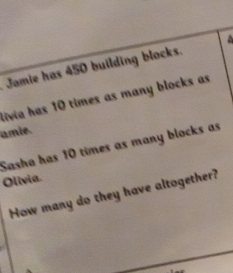 a 
Jamie has 450 building blocks. 
livia has 10 times as many blocks as 
amie. 
Sasha has 10 times as many blocks as 
Olivia. 
How many do they have altogether?