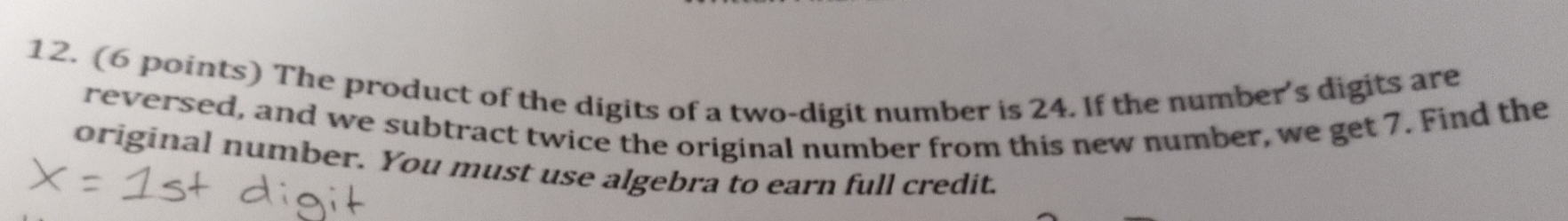 The product of the digits of a two-digit number is 24. If the number's digits are 
reversed, and we subtract twice the original number from this new number, we get 7. Find the 
original number. You must use algebra to earn full credit.