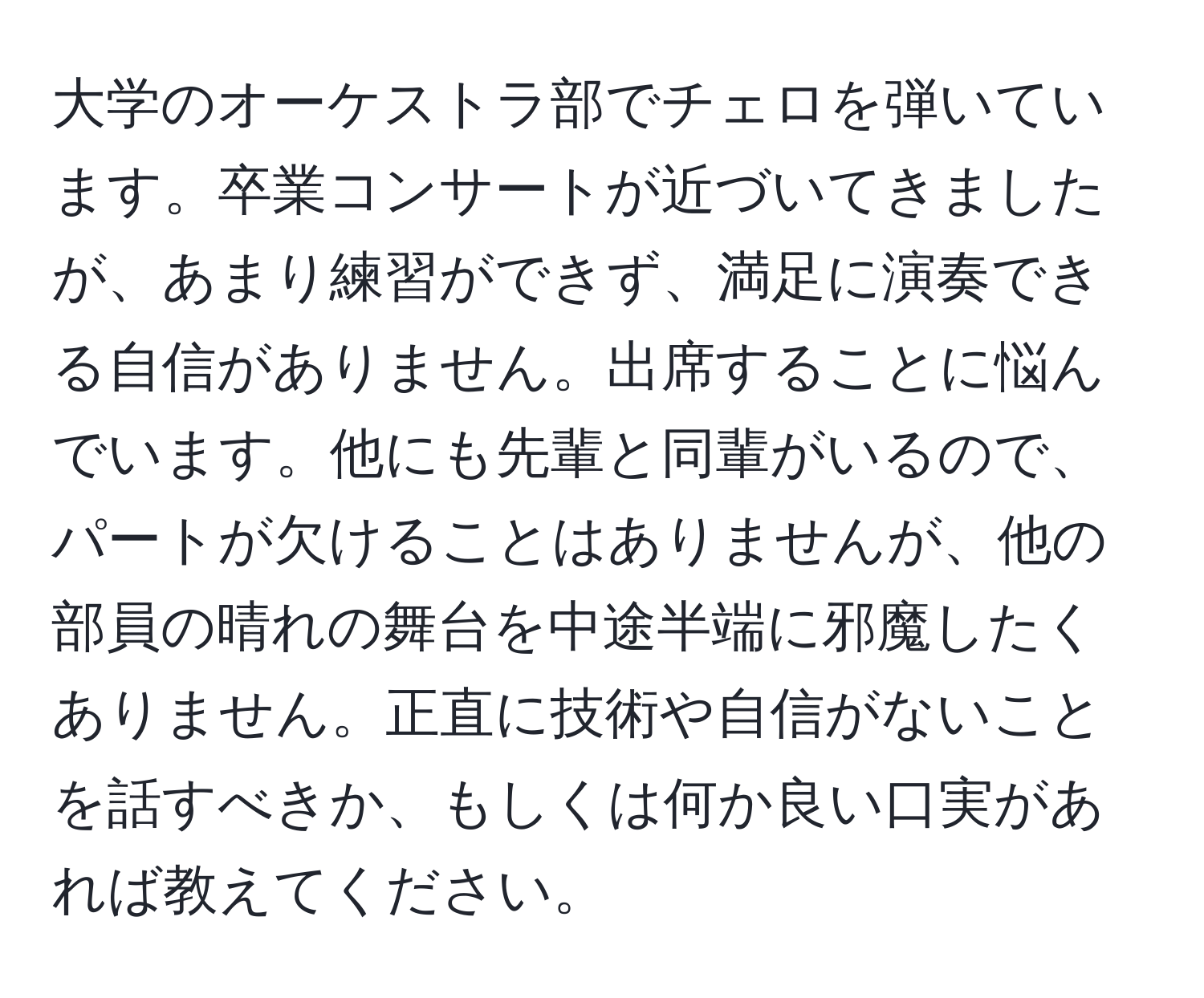 大学のオーケストラ部でチェロを弾いています。卒業コンサートが近づいてきましたが、あまり練習ができず、満足に演奏できる自信がありません。出席することに悩んでいます。他にも先輩と同輩がいるので、パートが欠けることはありませんが、他の部員の晴れの舞台を中途半端に邪魔したくありません。正直に技術や自信がないことを話すべきか、もしくは何か良い口実があれば教えてください。