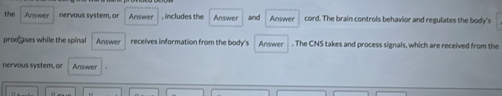 the Answer nervous system, or Answer , includes the Answer and Answer cord. The brain controls behavior and regulates the body's 
prod a ses while the spinal Answer receives information from the body's Answer . The CNS takes and process signals, which are received from the 
nervous system, or Answer