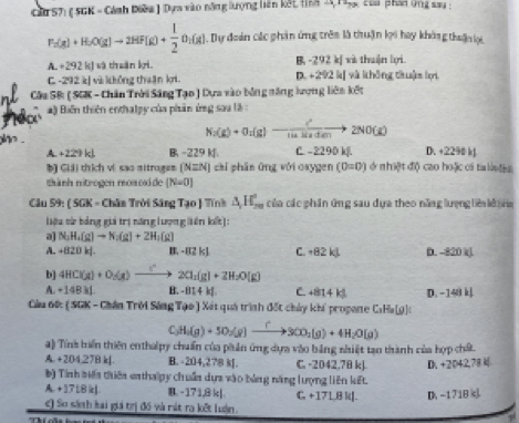 ă S7) ( SGK - Cánh Diêu) Dựa vào năng lượng hiên kết tỉh 2 Ta củủ phán ứng sau :
P_2(g)+H_2O(g)to 2HF(g)+ 1/2 O_2(g).Dự đoàn các phân ứng trên là thuận lợi hay không thận lợi
A. +292 kJ và thuân ki. B, -292 k[ và thuận lợi
C. -292 k] vù không thuận kri. D. +292 k[ và không thuận lợi
Câu 5B: ( SGK - Chăn Trời Sáng Tạo ) Dựa vào bóng năng lượng liên kết
# ) Biến thiên enthalpy của phản ứng sau là :
N_2(g)+O_2(g)to  c^2/14.36* dm to 2NO(g)
A. +229 kJ. B. -229k C. - 2290 k. D. +2290 k
b) Giải thích vị sao sitroges [N=N] chí phần ứng với oxygen (0=0) ở nhiệt độ cao hoặc ci ta la
thành nitrogen moaoside (N=0)
Câu 59: ( SGK - Chân Trời Sâng Tạo ) Tính △ _1H_(20)° của các phần ứng sau dựa theo năng lượng liê kê a
iệu cử bóng gii trị năng lượng liên kết]:
a] N_2H_4(g)to N_2(g)+2H_2(g)
A. -820kJ B. - 82 k] C +82kJ D. -820 k(.
b] 4HCl(g)+O_2(g)to 2ClCl_2Cl_2(g)+2H_
A. -148kl B. -814kJ C. +814kJ D. -14akl
Câu 60: ( SGK - Chân Trời Sáng Tạo) Xát quá trình đốt chủy khí propane C:Ha[g)
C_3H_4(g)+5O_2(g)xrightarrow [3CO_2(g)+4H_2O(g)
4) Tính biến thiên enthalpy chuẩn của phần ứng dựa vào bằng nhiệt tạo thành của hợp chất.
A. +204,27B k[. B. -204,278 k. C. -2042.7B kJ D. +2042,78
b) Tính biến thiên enthalpy chuẩn dựa vào bảng năng lượng liên kết.
A. + 1718 k] B. -171,8k|. G +17L,8 kJ. D. -1718 k
) So sánth kai gii trị đó và mát ra kết luận.