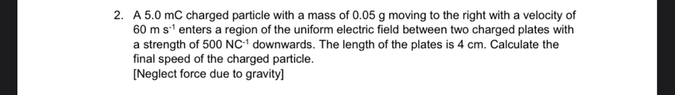 A 5.0 mC charged particle with a mass of 0.05 g moving to the right with a velocity of
60ms^(-1) enters a region of the uniform electric field between two charged plates with 
a strength of 500NC^(-1) downwards. The length of the plates is 4 cm. Calculate the 
final speed of the charged particle. 
[Neglect force due to gravity]