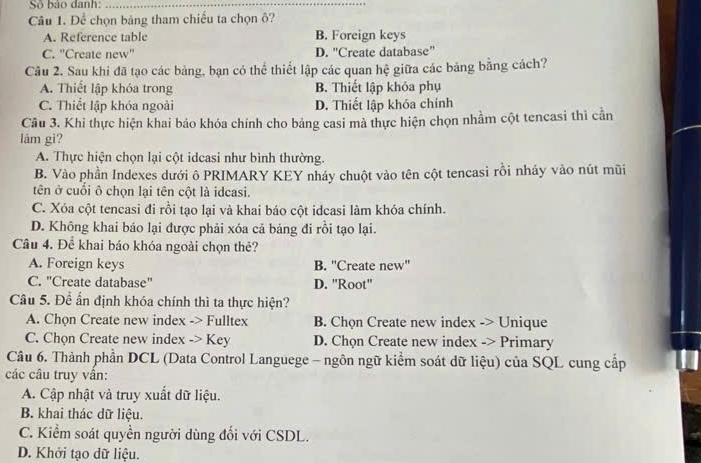 Số bảo danh:_
Câu 1. Để chọn bảng tham chiếu ta chọn ô?
A. Reference table B. Foreign keys
C. 'Create new'' D. "Create database"
Câu 2. Sau khi đã tạo các bảng, bạn có thể thiết lập các quan hệ giữa các bảng bằng cách?
A. Thiết lập khóa trong B. Thiết lập khóa phụ
C. Thiết lập khóa ngoài D. Thiết lập khóa chính
Câu 3. Khi thực hiện khai báo khóa chính cho bảng casi mà thực hiện chọn nhằm cột tencasi thì cần
lám gì?
A. Thực hiện chọn lại cột idcasi như bình thường.
B. Vào phần Indexes dưới ô PRIMARY KEY nháy chuột vào tên cột tencasi rồi nháy vào nút mũi
tên ở cuối ô chọn lại tên cột là idcasi.
C. Xóa cột tencasi đi rồi tạo lại và khai báo cột idcasi làm khóa chính.
D. Không khai báo lại được phải xóa cả bảng đi rồi tạo lại.
Câu 4. Để khai báo khóa ngoài chọn thẻ?
A. Foreign keys B. "Create new'
C. "Create database" D. ''Root''
Câu 5. Để ấn định khóa chính thì ta thực hiện?
A. Chọn Create new index -> Fulltex B. Chọn Create new index -> Unique
C. Chọn Create new index -> Key D. Chọn Create new index -> Primary
Câu 6. Thành phần DCL (Data Control Languege - ngôn ngữ kiểm soát dữ liệu) của SQL cung cấp
các câu truy vân:
A. Cập nhật và truy xuất dữ liệu.
B. khai thác dữ liệu.
C. Kiểm soát quyền người dùng đối với CSDL.
D. Khởi tạo dữ liệu.