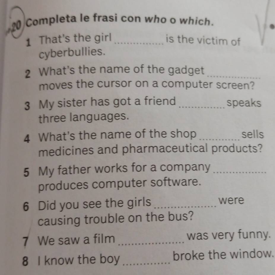 Completa le frasi con who o which. 
1 That's the girl _is the victim of 
cyberbullies. 
2 What's the name of the gadget_ 
moves the cursor on a computer screen? 
3 My sister has got a friend _speaks 
three languages. 
4 What's the name of the shop _sells 
medicines and pharmaceutical products? 
5 My father works for a company_ 
produces computer software. 
6 Did you see the girls_ 
were 
causing trouble on the bus? 
7 We saw a film _was very funny. 
8 I know the boy _broke the window.