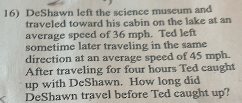 DeShawn left the science museum and 
traveled toward his cabin on the lake at an 
average speed of 36 mph. Ted left 
sometime later traveling in the same 
direction at an average speed of 45 mph. 
After traveling for four hours Ted caught 
up with DeShawn. How long did 
DeShawn travel before Ted caught up?