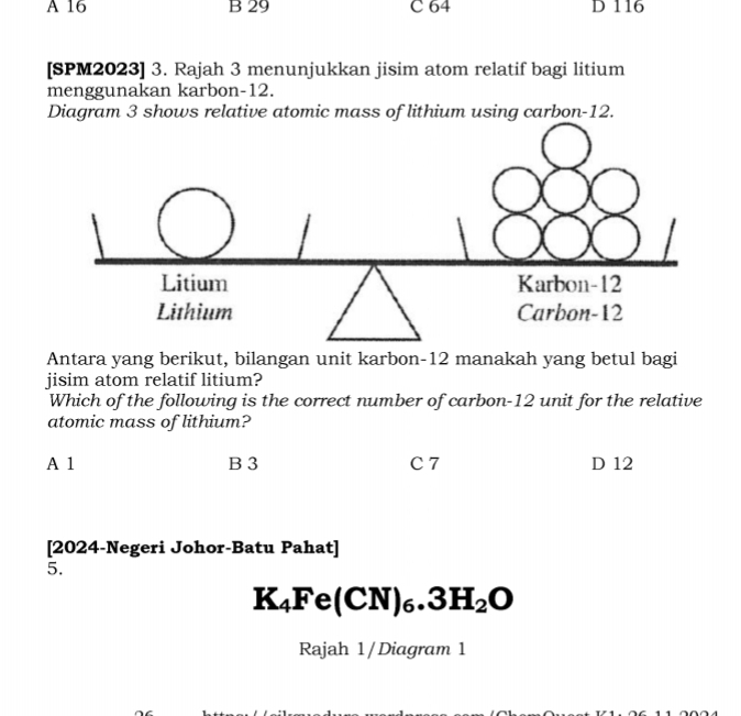 A 16 B 29 C 64 D 116
[SPM2023] 3. Rajah 3 menunjukkan jisim atom relatif bagi litium
menggunakan karbon- 12.
Diagram 3 shows relative atomic mass of lithium using carbon- 12.
Antara yang berikut, bilangan unit karbon- 12 manakah yang betul bagi
jisim atom relatif litium?
Which of the following is the correct number of carbon- 12 unit for the relative
atomic mass of lithium?
A 1 B 3 C 7 D 12
[2024-Negeri Johor-Batu Pahat]
5.
K_4Fe(CN)_6.3H_2O
Rajah 1/Diagram 1