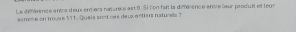 La différence entre deux entiers naturels est 9. Si l'on fait la différence entre leur produit et leus 
somme on trouve 111. Quels sont ces deux entiers naturels ?