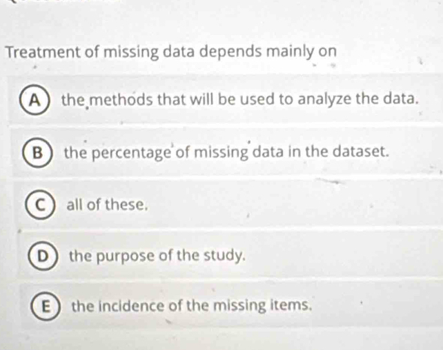 Treatment of missing data depends mainly on
A ) the methods that will be used to analyze the data.
B ) the percentage of missing data in the dataset.
C  all of these.
D) the purpose of the study.
E the incidence of the missing items.