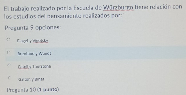 El trabajo realizado por la Escuela de Würzburgo tiene relación con
los estudios del pensamiento realizados por:
Pregunta 9 opciones:
Piaget y Vigotsky
Brentano y Wundt
Catell y Thurstone
Galton y Binet
Pregunta 10 (1 punto)