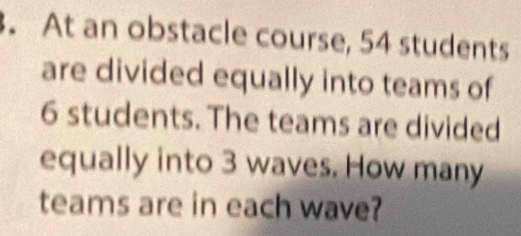 At an obstacle course, 54 students 
are divided equally into teams of
6 students. The teams are divided 
equally into 3 waves. How many 
teams are in each wave?