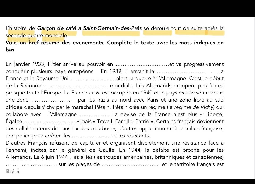 L'histoire de Garçon de café à Saint-Germain-des-Près se déroule tout de suite après la 
seconde guerre mondiale. 
Voici un bref résumé des événements. Complète le texte avec les mots indiqués en 
bas 
En janvier 1933, Hitler arrive au pouvoir en _et va progressivement 
conquérir plusieurs pays européens. En 1939, il envahit la _La 
France et le Royaume-Uni _alors la guerre à l'Allemagne. C'est le début 
de la Seconde _mondiale. Les Allemands occupent peu à peu 
presque toute l'Europe. La France aussi est occupée en 1940 et le pays est divisé en deux: 
une zone _par les nazis au nord avec Paris et une zone libre au sud 
dirigée depuis Vichy par le maréchal Pétain. Pétain crée un régime (le régime de Vichy) qui 
collabore avec l'Allemagne _ La devise de la France n'est plus « Liberté, 
Égalité, _ » mais « Travail, Famille, Patrie ». Certains français deviennent 
des collaborateurs dits aussi « des collabos », d'autres appartiennent à la milice française, 
une police pour arrêter les _et les résistants. 
D'autres Français refusent de capituler et organisent discrètement une résistance face à 
l'ennemi, incités par le général de Gaulle. En 1944, la défaite est proche pour les 
Allemands. Le 6 juin 1944 , les alliés (les troupes américaines, britanniques et canadiennes) 
_sur les plages de _et le territoire français est 
libéré.