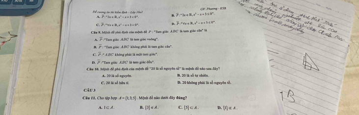 Để cương án thí kiểm định - Lớp 10n2 overline P:^circ 3x∈ R, x^2-x+3≤ 0°. GV: Phương - KSB
A. overline P:^circ 3x∈ R, x^2=x+3<0°. B.
C. overline P:^mforall x∈ R, x^2=x+3<0°. D. overline P:^circ ≤ x≤ 81-x^3,x+3≤ 0-x+3≤ 0° 
* Cầu 9, Mệnh đề phủ định của mệnh đề P : ''Tam giác ABC là tam giác :8n°
A. overline P :''Tam giác A.BC là tam giác vuỡng',
B. overline P : ''Tam giác ABC không phải là tam giác cân'.
C. overline P∵ ABC không phái là một tam giác'.
D. overline P ''Tam giác ABC là tam giác đều''
Cầu 10, Mệnh đề phú định của mệnh để '' 20 là số nguyên tổ''' là mệnh đề nào sau đây'?
A. 20 là số nguyên. B. 20 là số tự nhiệ
C. 20 là số hữu tí, D. 20 không phái là số nguyên tố,
Câu 3
Câu 11. Cho tập bợp A= 1;3;5 M ệnh đề nào dưới đây đúng?
A. I⊂ A. B. 3 ∈ A. C.  5 ⊂ A. D. 1 nsubseteq A.