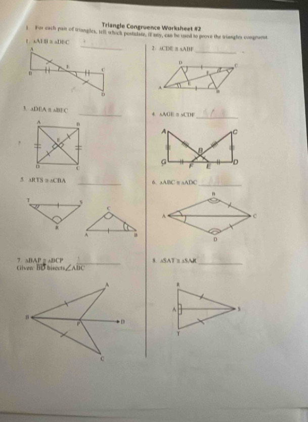 Triangle Congruence Worksheet #2 
) For each pait of triangles, tell which postulate, if any, can be used to prove the triangles congruent
AAparallel l a △ DIC 2 ACDE = △ ABF _`
D
a 
A 
n 
_ 
3. △ DEA≌ △ BEC _4 △ AGI △ CDF
, 
5 △ RTS≌ △ CDA
_6. △ ABC △ ADC _ 
7. △ BAP ≌ ABCF _8. △ SAT≌ △ SAK _ 
Glven overline BD bisects ∠ Aoverline BC