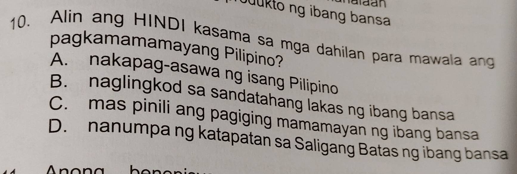 alaan
Quükto ng ibang bansa
10. Alin ang HINDI kasama sa mga dahilan para mawala ang
pagkamamamayang Pilipino?
A. nakapag-asawa ng isang Pilipino
B. naglingkod sa sandatahang lakas ng ibang bansa
C. mas pinili ang pagiging mamamayan ng ibang bansa
D. nanumpa ng katapatan sa Saligang Batas ng ibang bansa