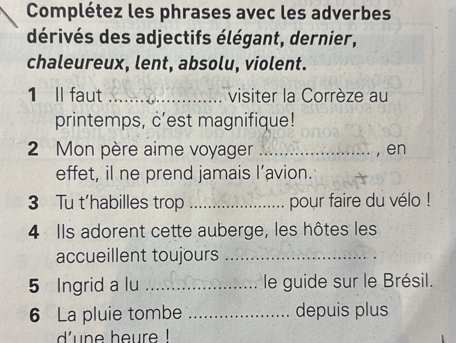 Complétez les phrases avec les adverbes 
dérivés des adjectifs élégant, dernier, 
chaleureux, lent, absolu, violent. 
1 ll faut _visiter la Corrèze au 
printemps, c’est magnifique! 
2 Mon père aime voyager _en 
effet, il ne prend jamais l’avion. 
3 Tu t’habilles trop _pour faire du vélo ! 
4 Ils adorent cette auberge, les hôtes les 
accueillent toujours_ 
5 Ingrid a lu _le guide sur le Brésil. 
6 La pluie tombe _depuis plus 
dune heure !