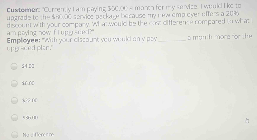 Customer: "Currently I am paying $60.00 a month for my service. I would like to
upgrade to the $80.00 service package because my new employer offers a 20%
discount with your company. What.would be the cost difference compared to what I
am paying now if I upgraded?"
Employee: "With your discount you would only pay _a month more for the
upgraded plan."
$4.00
$6.00
$22.00
$36.00
No difference