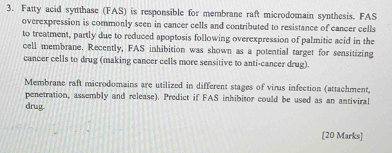 Fatty acid synthase (FAS) is responsible for membrane raft microdomain synthesis. FAS 
overexpression is commonly seen in cancer cells and contributed to resistance of cancer cells 
to treatment, partly due to reduced apoptosis following overexpression of palmitic acid in the 
cell membrane. Recently, FAS inhibition was shown as a potential target for sensitizing 
cancer cells to drug (making cancer cells more sensitive to anti-cancer drug). 
Membrane raft microdomains are utilized in different stages of virus infection (attachment, 
penetration, assembly and release). Predict if FAS inhibitor could be used as an antiviral 
drug. 
[20 Marks]