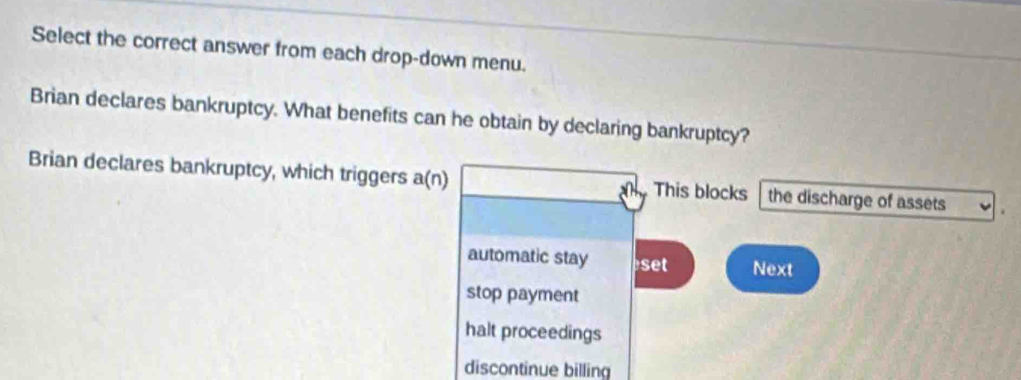 Select the correct answer from each drop-down menu.
Brian declares bankruptcy. What benefits can he obtain by declaring bankruptcy?
Brian declares bankruptcy, which triggers a(n) This blocks the discharge of assets
automatic stay set Next
stop payment
halt proceedings
discontinue billing