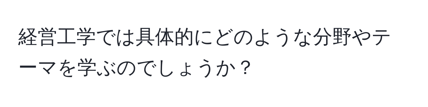 経営工学では具体的にどのような分野やテーマを学ぶのでしょうか？