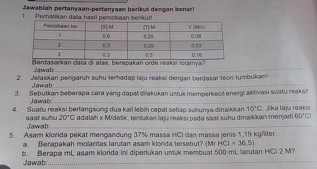 Jawablah pertanyaan-pertanyaan berikut dengan benar! 
1. Perhatikan data hasil percobaan berikut! 
data di atas, berapakah orde reaksi totalnya? 
Jawab: 
_ 
2. Jelaskan pengaruh suhu terhadap laju reaksi dengan berdasar teori tumbukan! 
Jawab:_ 
3. Sebutkan beberapa cara yang dapat dilakukan untuk memperkecil energi aktivasi suatu reaksi! 
Jawab:_ 
4. Suatu reaksi berlangsung dua kali lebih cepat setiap suhunya dinaikkan 10°C. Jika laju reaksi 
saat suhu 20°C adalah x M /detik, tentukan laju reaksi pada sàat suhu dinaikkan menjadi 60°C!
Jawab:_ 
5. Asam klorida pekat mengandung 37% massa HCl dan massa jenis 1,19 kg/liter. 
a. Berapakah molaritas larutan asam klorida tersebut? (Mr HCl =36,5)
b. Berapa mL asam klorida ini diperlukan untuk membuat 500 mL larutan HCl 2 M? 
Jawab: 
_