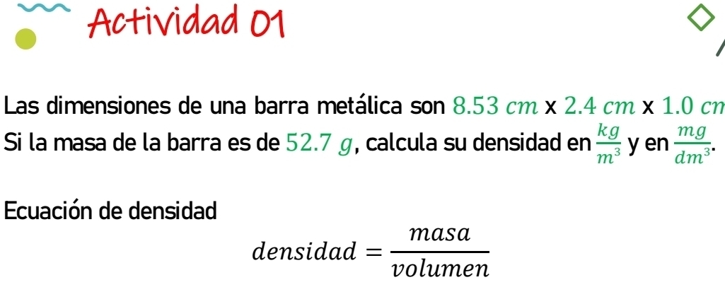 Actividad 01 
Las dimensiones de una barra metálica son 8.53cm* 2.4cm* 1.0cm
Si la masa de la barra es de 52.7 g, calcula su densidad en  kg/m^3  y en  mg/dm^3 . 
Ecuación de densidad 
densidad = masa/volumen 