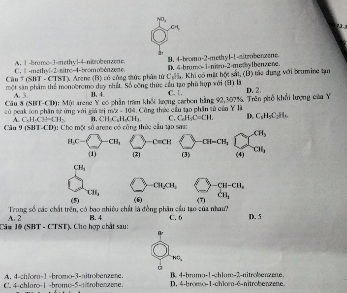 NO_2
CH_3
13.3
Br
A. 1 -bromo-3-methyl-4-nitrobenzene. B. 4-bromo-2-methyl-1-nitrobenzene.
C. 1 -methyl-2-nitro-4-bromobènzene. D. 4-bromo-1-nitro-2-methylbenzene.
Câu 7 (SBT - CTST). Arene (B) có cộng thức phân tử C_8H_8. Khi có mặt bột sắt, (B) tác dụng với bromine tạo
một sản phẩm thế monobromo duy nhất. Số công thức cấu tạo phù hợp với (B) là
A. 3 B. 4. C. 1. D. 2.
Câu 8 (SBT-CD): Một arene Y có phần trăm khối lượng carbon bằng 92,307%. Trên phổ khối lượng của Y
có peak ion phân tử ứng với giá trị m/z-104. Công thức cầu tạo phân tử của Y là
A. C_6H_5CH=CH_2. B. CH_3C_6H_4CH_3. C. C_6H_5Cequiv CH. D. C_6H_5C_2H_5.
Câu 9(SBT-CD) 0: Cho một số arene có công thức cấu tạo sau:
H_3C-□ -CH_3 1) _ Cequiv CH <-</tex>_ -CH=CH_2 beginarrayr CH_3 (4)endarray
(1) (2) (3)
CH_3
bigcirc - _ CH_2CH_3 beginarrayr □ -CH-CH_3 (7)CH_3endarray
CH_3
(5) (6)
Trong số các chất trên, có bao nhiêu chất là đồng phân cầu tạo của nhau?
A. 2 B. 4 C. 6 D. 5
Câu 10 (SBT - CTST). Cho hợp chất sau:
Br
NO_2
A. 4-chloro-1 -bromo-3-nitrobenzene. B. 4-bromo-1-chloro-2-nitrobenzene.
C. 4-chloro-1 -bromo-5-nitrobenzene. D. 4-bromo-1-chloro-6-nitrobenzene.