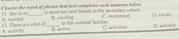 Choose the word of phrase that best completes each sentence below.
11. She is so to meet her new friends in the secondary school.
A. excited _B. exciting C. excitement D. excite
12. There are a lot of in this summer holiday.
A. activity _B. active C. activities D. actively