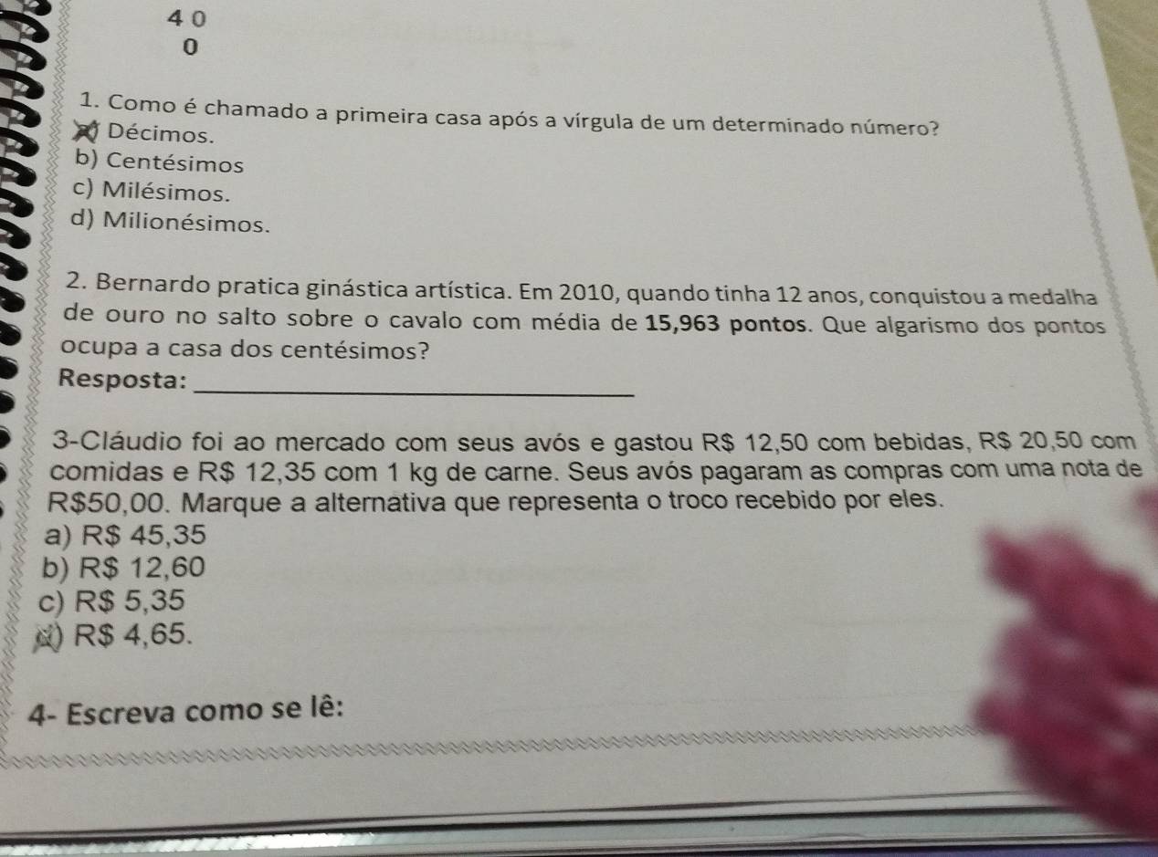 4 0
0
1. Como é chamado a primeira casa após a vírgula de um determinado número?
Décimos.
b) Centésimos
c) Milésimos.
d) Milionésimos.
2. Bernardo pratica ginástica artística. Em 2010, quando tinha 12 anos, conquistou a medalha
de ouro no salto sobre o cavalo com média de 15,963 pontos. Que algarismo dos pontos
ocupa a casa dos centésimos?
Resposta:_
3-Cláudio foi ao mercado com seus avós e gastou R$ 12,50 com bebidas, R$ 20,50 com
comidas e R$ 12,35 com 1 kg de carne. Seus avós pagaram as compras com uma nota de
R$50,00. Marque a alternativa que representa o troco recebido por eles.
a) R$ 45,35
b) R$ 12,60
c) R$ 5,35
α) R$ 4,65.
4- Escreva como se lê: