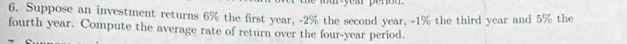 Suppose an investment returns 6% the first year, -2% the second year, -1% the third year and 5% the 
fourth year. Compute the average rate of return over the four-year period.